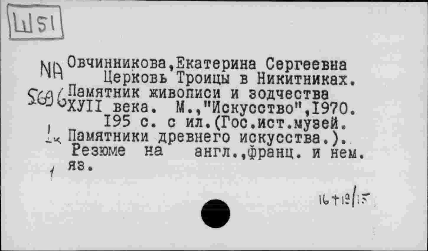 ﻿MK Овчинникова,Екатерина Сергеевна Церковь Троицы в Никитниках. суд/Памятник живописи и зодчества
JüXyiI века. М./’Искусство",1970.
.	195 с. с ил.(Гос.ист.музей.
\ Памятники древнего искусства.).
Резюме на англ.,франц, и нем. у яз.
і: